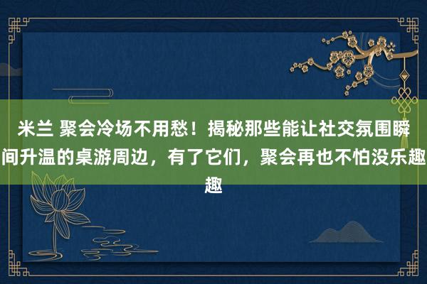 米兰 聚会冷场不用愁！揭秘那些能让社交氛围瞬间升温的桌游周边，有了它们，聚会再也不怕没乐趣