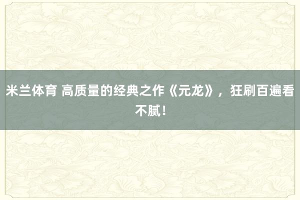 米兰体育 高质量的经典之作《元龙》,狂刷百遍看不腻!