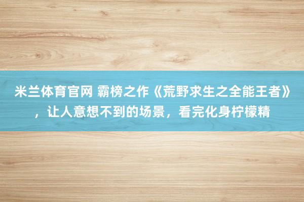 米兰体育官网 霸榜之作《荒野求生之全能王者》，让人意想不到的场景，看完化身柠檬精