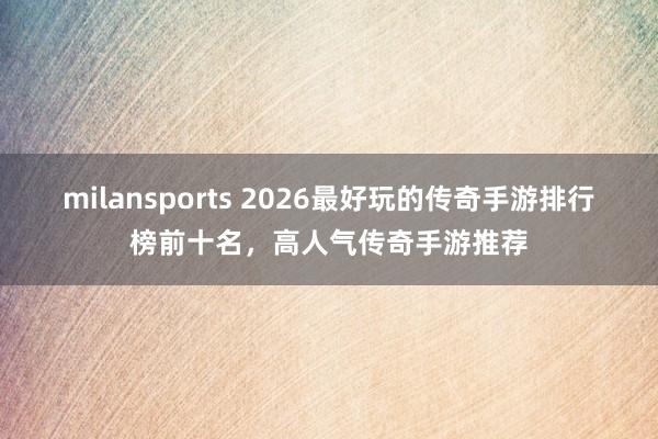 milansports 2026最好玩的传奇手游排行榜前十名，高人气传奇手游推荐