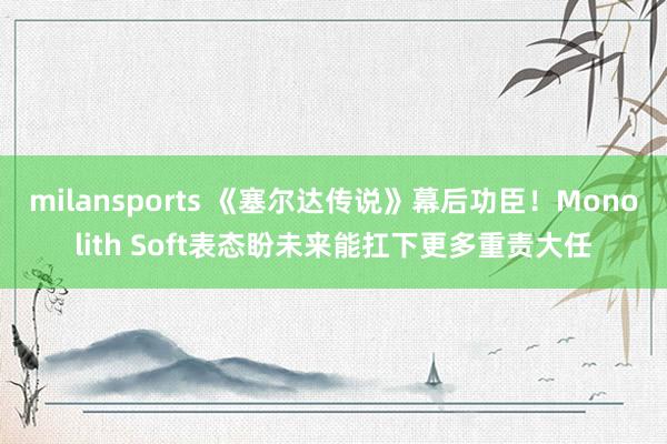 milansports 《塞尔达传说》幕后功臣!Monolith Soft表态盼未来能扛下更多重责大任