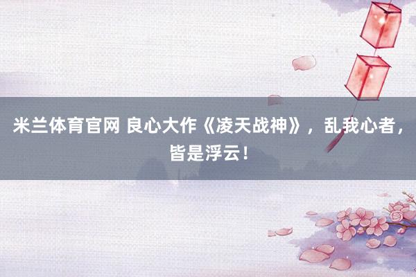 米兰体育官网 良心大作《凌天战神》,乱我心者,皆是浮云!