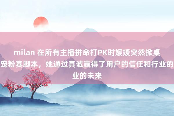 milan 在所有主播拼命打PK时媛媛突然掀桌撕破宠粉赛脚本,她通过真诚赢得了用户的信任和行业的未来