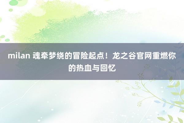 milan 魂牵梦绕的冒险起点！龙之谷官网重燃你的热血与回忆