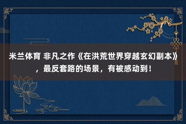 米兰体育 非凡之作《在洪荒世界穿越玄幻副本》，最反套路的场景，有被感动到！