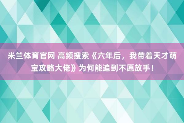 米兰体育官网 高频搜索《六年后，我带着天才萌宝攻略大佬》为何能追到不愿放手！