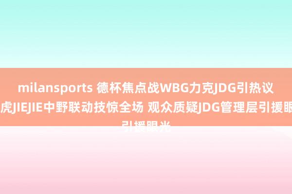 milansports 德杯焦点战WBG力克JDG引热议 小虎JIEJIE中野联动技惊全场 观众质疑JDG管理层引援眼光