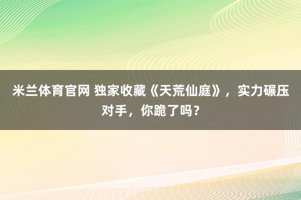 米兰体育官网 独家收藏《天荒仙庭》,实力碾压对手,你跪了吗?