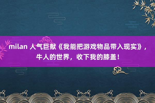 milan 人气巨献《我能把游戏物品带入现实》，牛人的世界，收下我的膝盖！