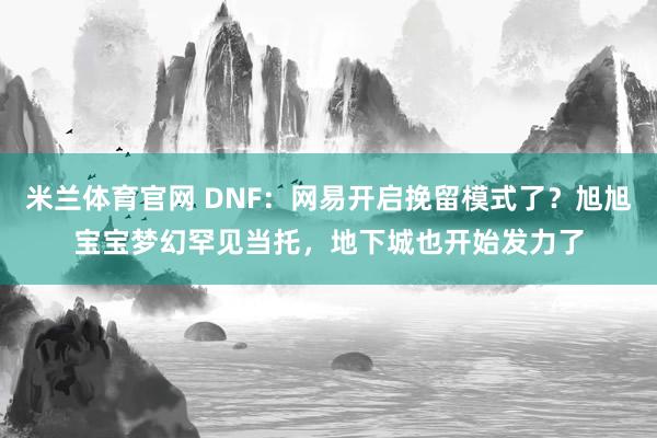 米兰体育官网 DNF:网易开启挽留模式了?旭旭宝宝梦幻罕见当托,地下城也开始发力了