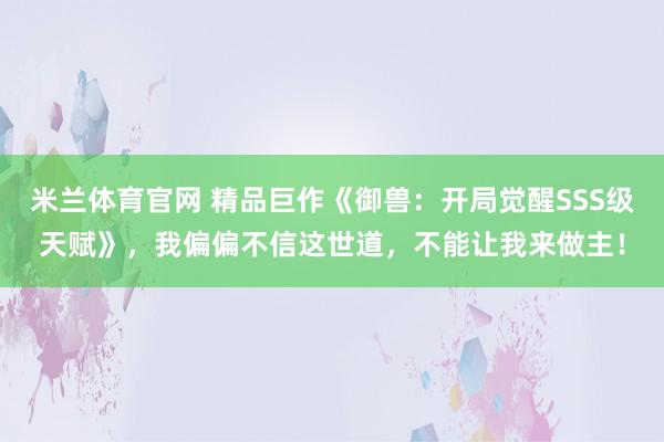 米兰体育官网 精品巨作《御兽：开局觉醒SSS级天赋》，我偏偏不信这世道，不能让我来做主！