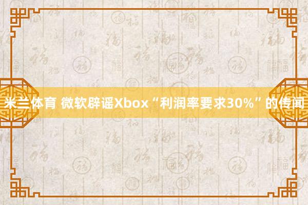 米兰体育 微软辟谣Xbox“利润率要求30%”的传闻