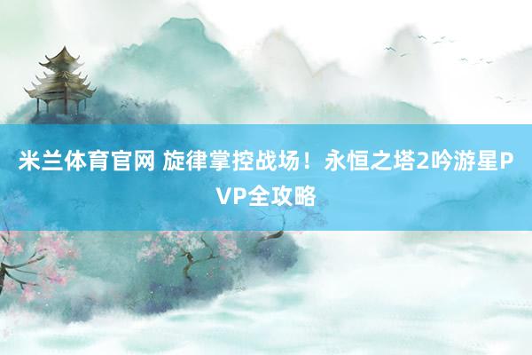 米兰体育官网 旋律掌控战场!永恒之塔2吟游星PVP全攻略
