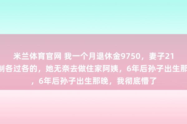 米兰体育官网 我一个月退休金9750，妻子2140，我坚持AA制各过各的，她无奈去做住家阿姨，6年后孙子出生那晚，我彻底懵了