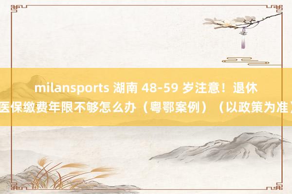 milansports 湖南 48-59 岁注意！退休医保缴费年限不够怎么办（粤鄂案例）（以政策为准）
