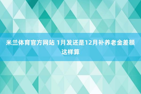 米兰体育官方网站 1月发还是12月补养老金差额这样算