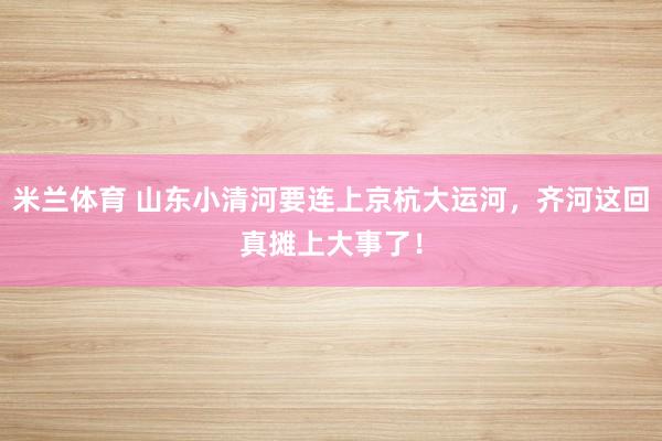 米兰体育 山东小清河要连上京杭大运河，齐河这回真摊上大事了！