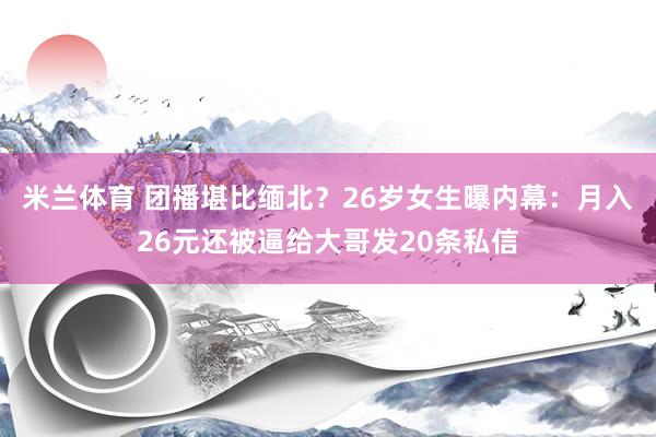 米兰体育 团播堪比缅北？26岁女生曝内幕：月入26元还被逼给大哥发20条私信
