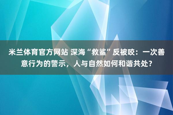 米兰体育官方网站 深海“救鲨”反被咬：一次善意行为的警示，人与自然如何和谐共处？
