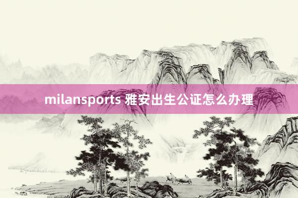 milansports 雅安出生公证怎么办理
