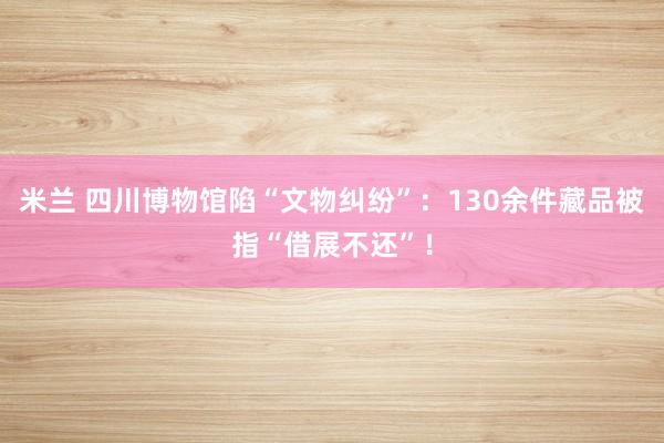 米兰 四川博物馆陷“文物纠纷”：130余件藏品被指“借展不还”！