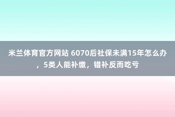 米兰体育官方网站 6070后社保未满15年怎么办，5类人能补缴，错补反而吃亏