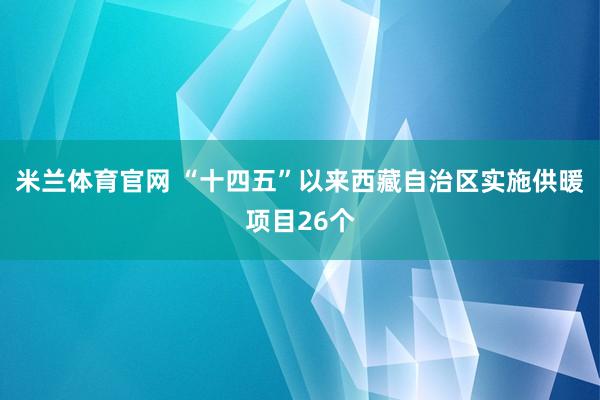 米兰体育官网 “十四五”以来西藏自治区实施供暖项目26个