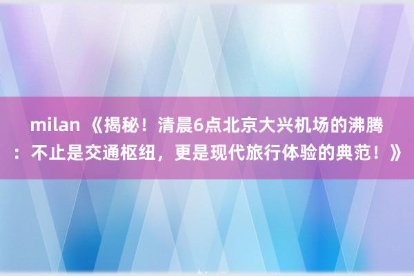 milan 《揭秘！清晨6点北京大兴机场的沸腾：不止是交通枢纽，更是现代旅行体验的典范！》