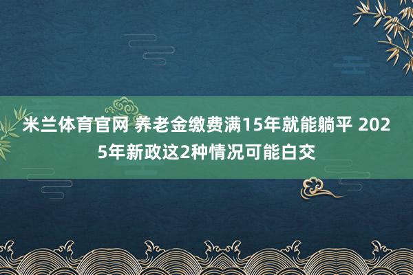 米兰体育官网 养老金缴费满15年就能躺平 2025年新政这2种情况可能白交