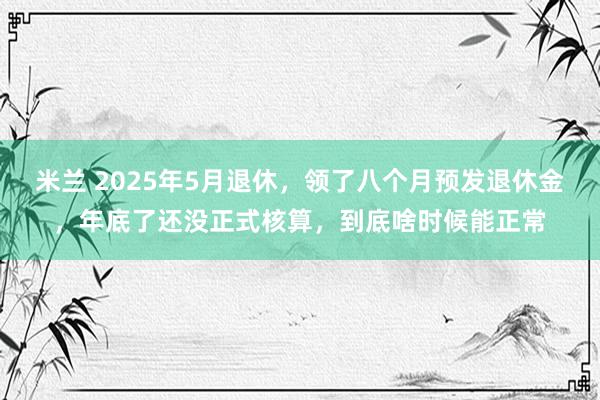 米兰 2025年5月退休,领了八个月预发退休金,年底了还没正式核算,到底啥时候能正常