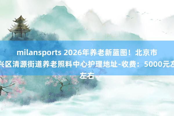 milansports 2026年养老新蓝图！北京市大兴区清源街道养老照料中心护理地址-收费：5000元左右