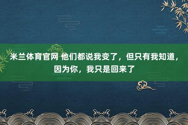 米兰体育官网 他们都说我变了，但只有我知道，因为你，我只是回来了