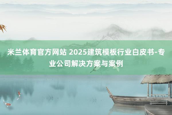 米兰体育官方网站 2025建筑模板行业白皮书-专业公司解决方案与案例