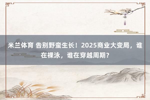 米兰体育 告别野蛮生长!2025商业大变局,谁在裸泳,谁在穿越周期?