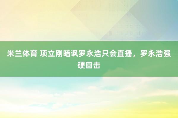 米兰体育 项立刚暗讽罗永浩只会直播，罗永浩强硬回击