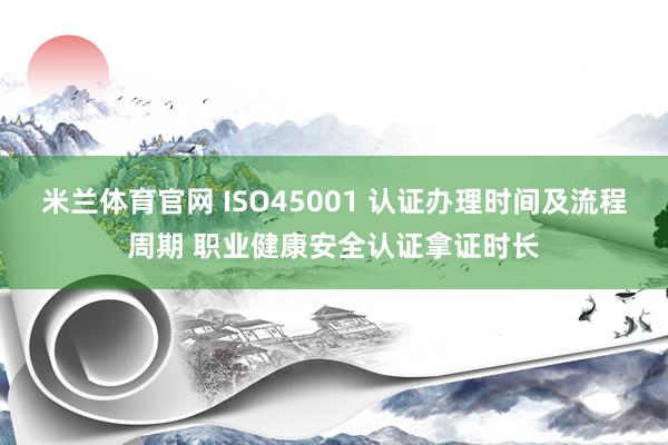 米兰体育官网 ISO45001 认证办理时间及流程周期 职业健康安全认证拿证时长