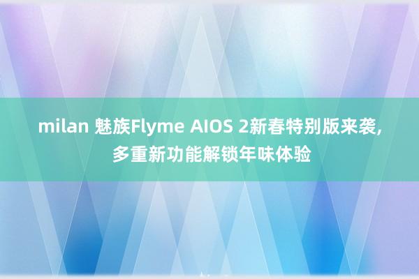 milan 魅族Flyme AIOS 2新春特别版来袭, 多重新功能解锁年味体验