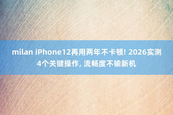 milan iPhone12再用两年不卡顿! 2026实测4个关键操作, 流畅度不输新机