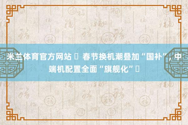 米兰体育官方网站 ‌春节换机潮叠加“国补”, 中端机配置全面“旗舰化”‌