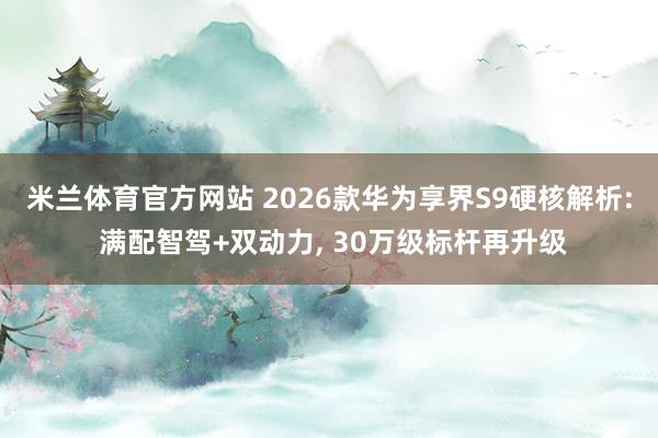 米兰体育官方网站 2026款华为享界S9硬核解析: 满配智驾+双动力, 30万级标杆再升级