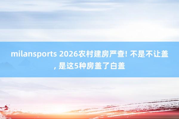 milansports 2026农村建房严查! 不是不让盖, 是这5种房盖了白盖