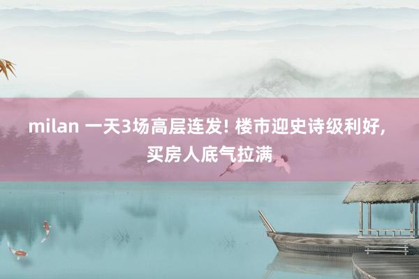 milan 一天3场高层连发! 楼市迎史诗级利好, 买房人底气拉满