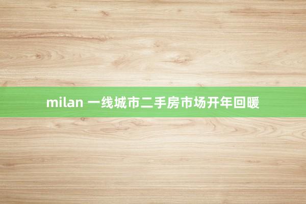 milan 一线城市二手房市场开年回暖