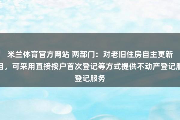 米兰体育官方网站 两部门：对老旧住房自主更新项目，可采用直接按户首次登记等方式提供不动产登记服务