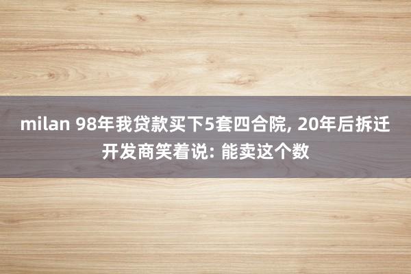 milan 98年我贷款买下5套四合院, 20年后拆迁开发商笑着说: 能卖这个数