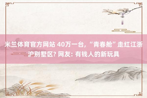 米兰体育官方网站 40万一台, “青春舱”走红江浙沪别墅区? 网友: 有钱人的新玩具