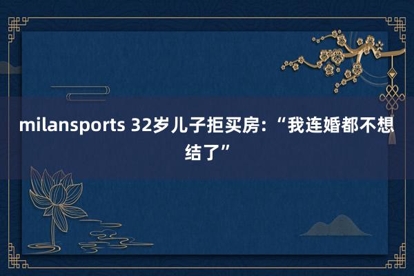 milansports 32岁儿子拒买房: “我连婚都不想结了”