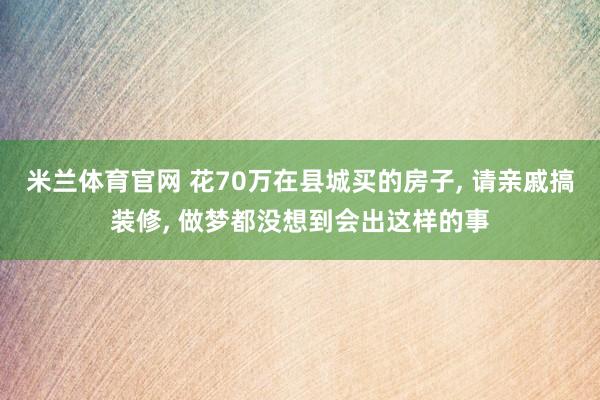 米兰体育官网 花70万在县城买的房子, 请亲戚搞装修, 做梦都没想到会出这样的事