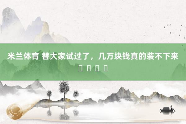 米兰体育 替大家试过了，几万块钱真的装不下来❗️❗️
