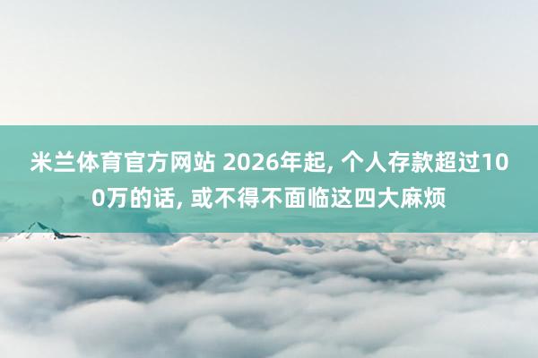 米兰体育官方网站 2026年起, 个人存款超过100万的话, 或不得不面临这四大麻烦